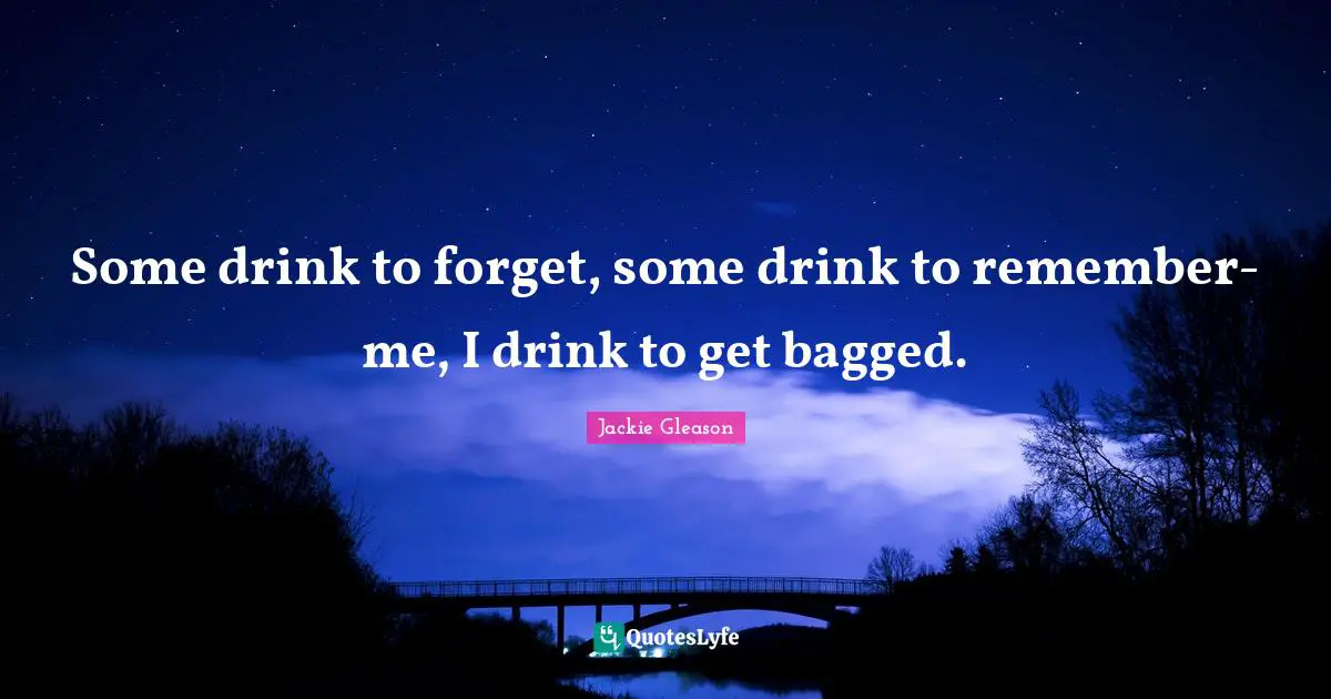 Some drink to forget, some drink to remember-me, I drink to get bagged.