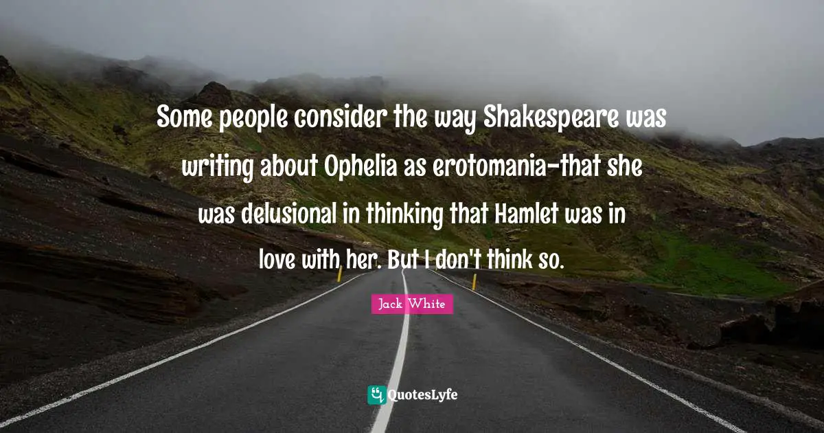 Jack White Quotes: "Some people consider the way Shakespeare was writing about Ophelia as erotomania-that she was delusional in thinking that Hamlet was in love with her. But I don't think so."