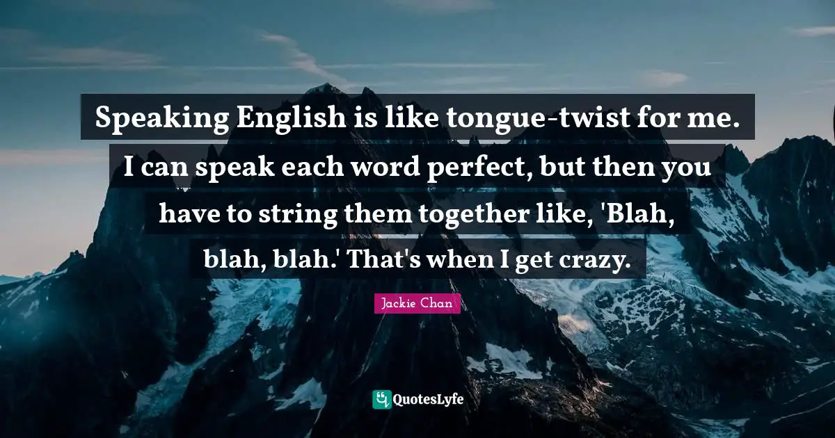 Speaking English is like tongue-twist for me. I can speak each word perfect, but then you have to string them together like, 'Blah, blah, blah.' That's when I get crazy.