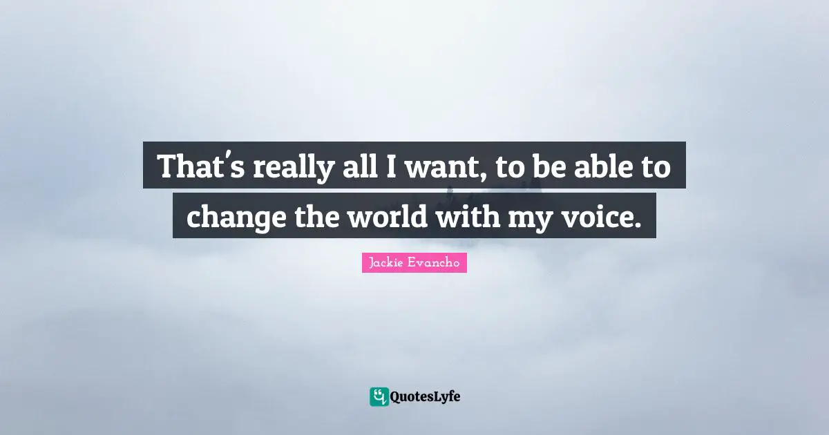 That's really all I want, to be able to change the world with my voice.