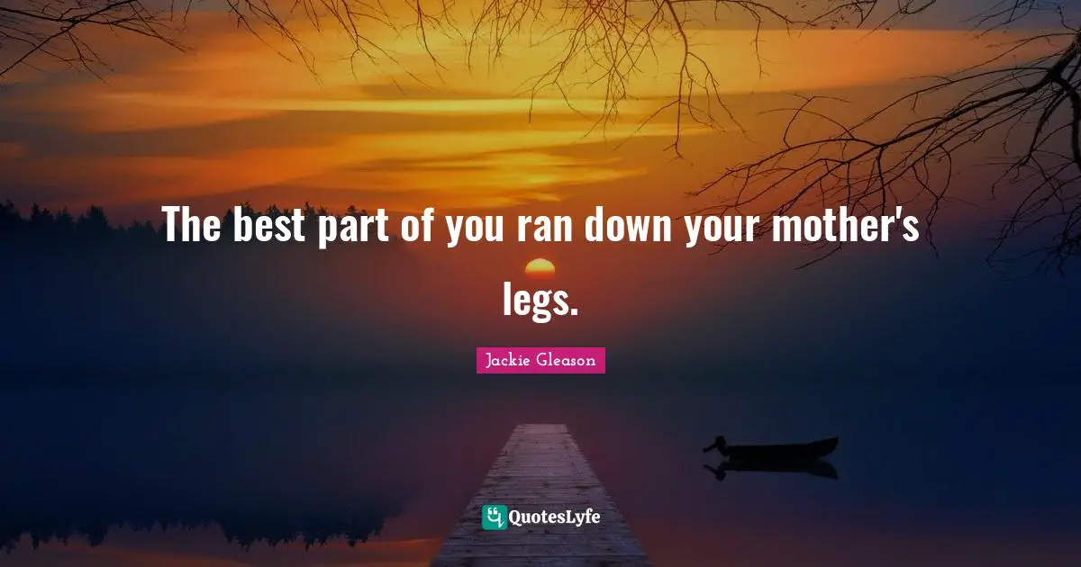 The best part of you ran down your mother's legs.