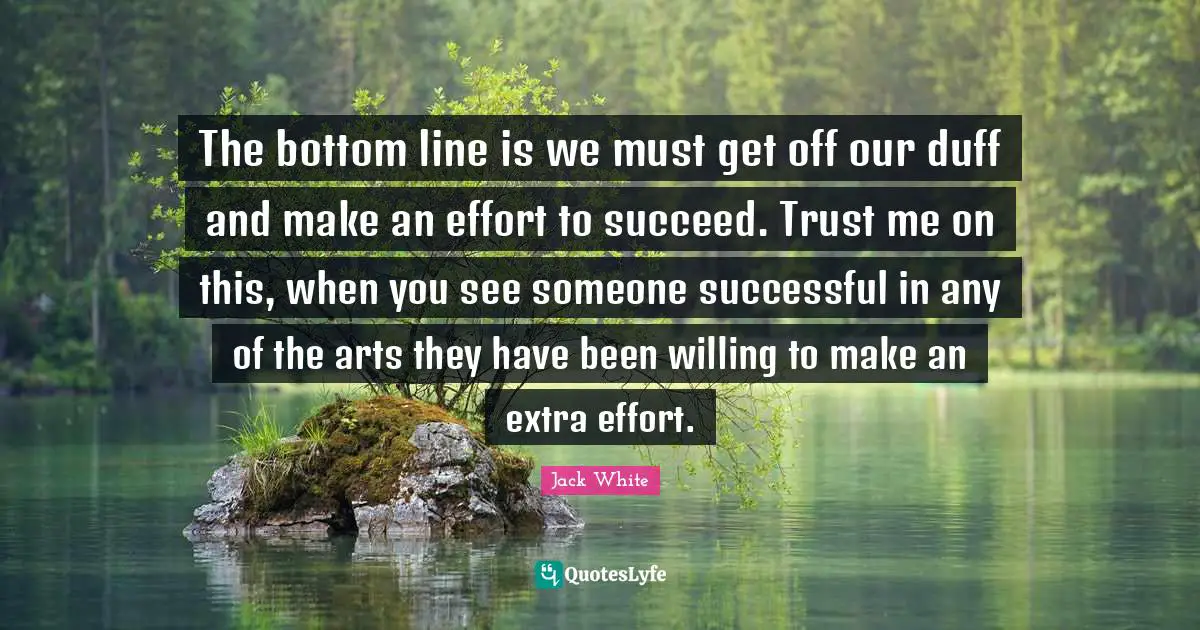 Extra Effort Quotes: "The bottom line is we must get off our duff and make an effort to succeed. Trust me on this, when you see someone successful in any of the arts they have been willing to make an extra effort."