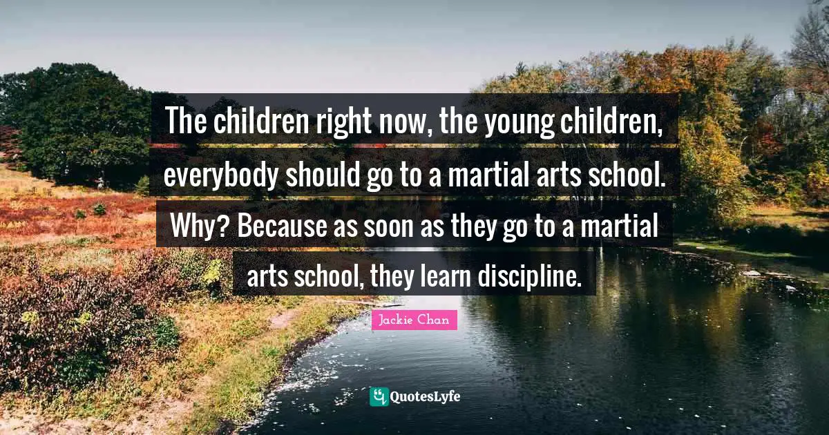 The children right now, the young children, everybody should go to a martial arts school. Why? Because as soon as they go to a martial arts school, they learn discipline.