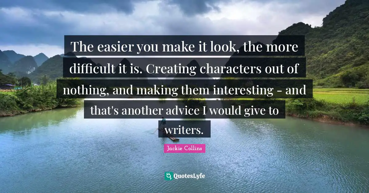 The easier you make it look, the more difficult it is. Creating characters out of nothing, and making them interesting - and that's another advice I would give to writers.