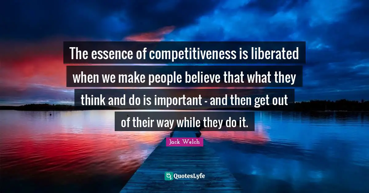 The essence of competitiveness is liberated when we make people believe that what they think and do is important - and then get out of their way while they do it.