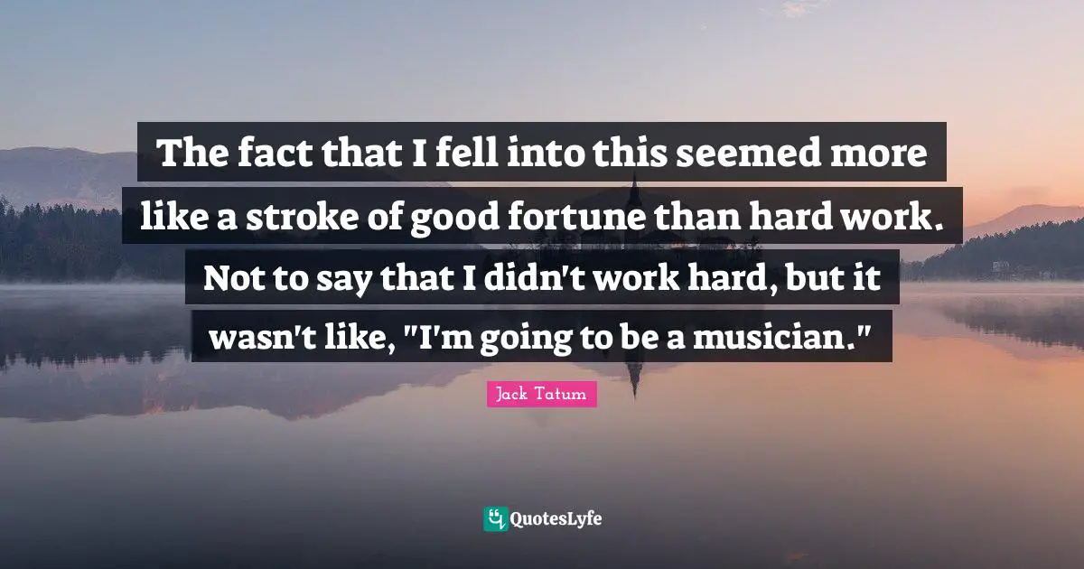 The fact that I fell into this seemed more like a stroke of good fortune than hard work. Not to say that I didn't work hard, but it wasn't like, "I'm going to be a musician."