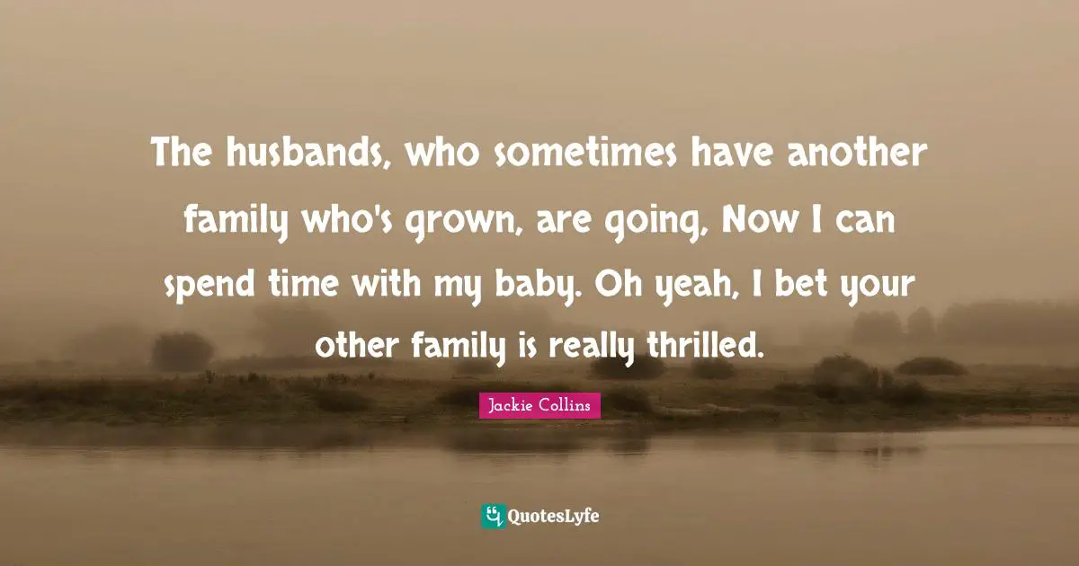 The husbands, who sometimes have another family who's grown, are going, Now I can spend time with my baby. Oh yeah, I bet your other family is really thrilled.