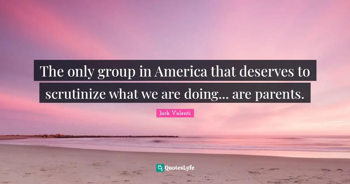 The only group in America that deserves to scrutinize what we are doing... are parents.