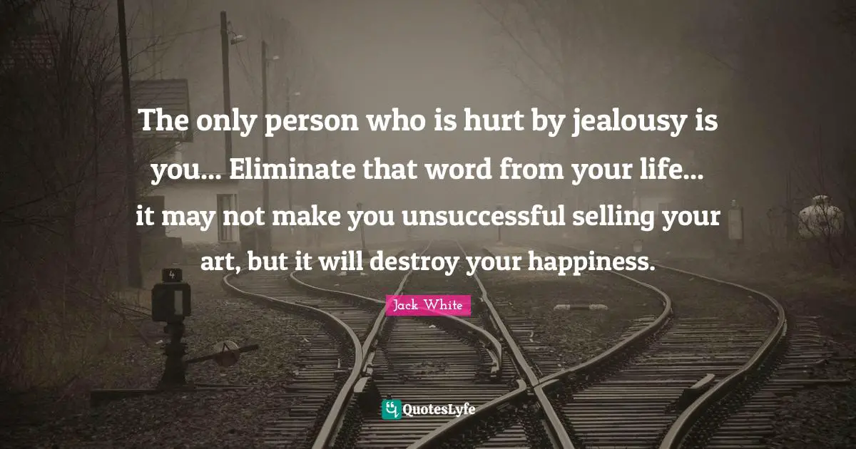 Jack White Quotes: "The only person who is hurt by jealousy is you... Eliminate that word from your life... it may not make you unsuccessful selling your art, but it will destroy your happiness."