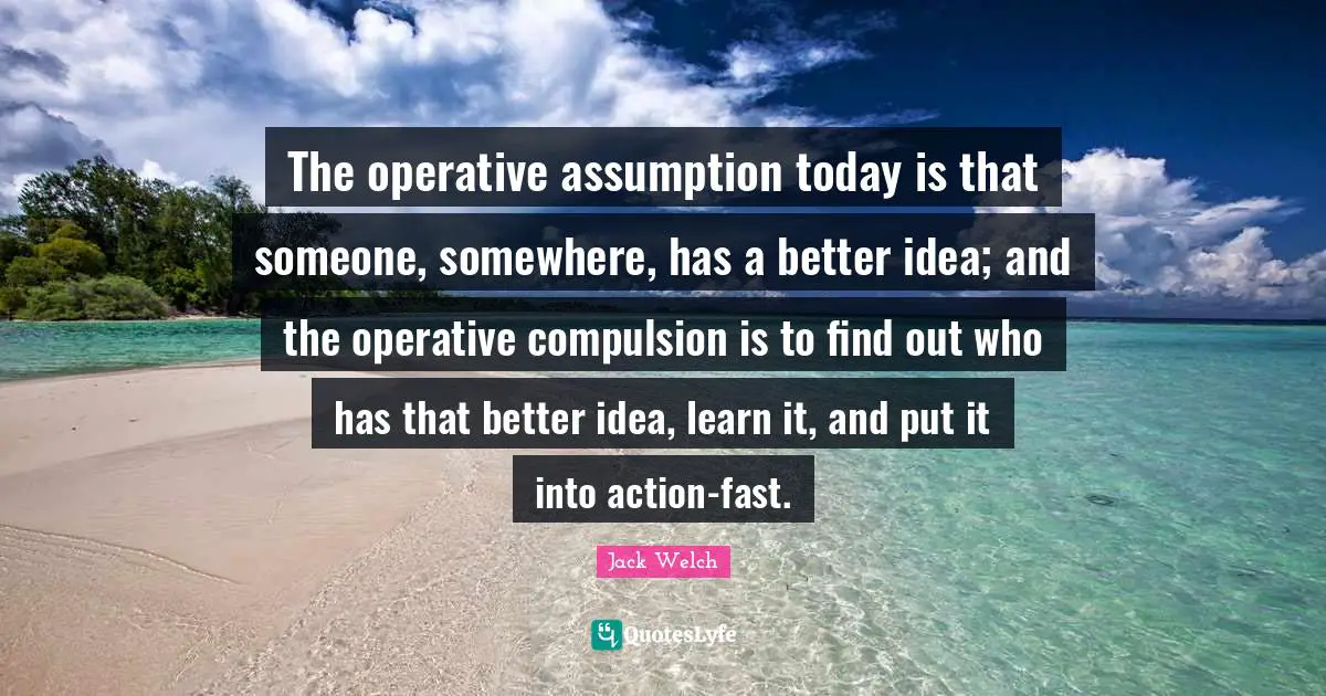 Compulsion Quotes: "The operative assumption today is that someone, somewhere, has a better idea; and the operative compulsion is to find out who has that better idea, learn it, and put it into action-fast."