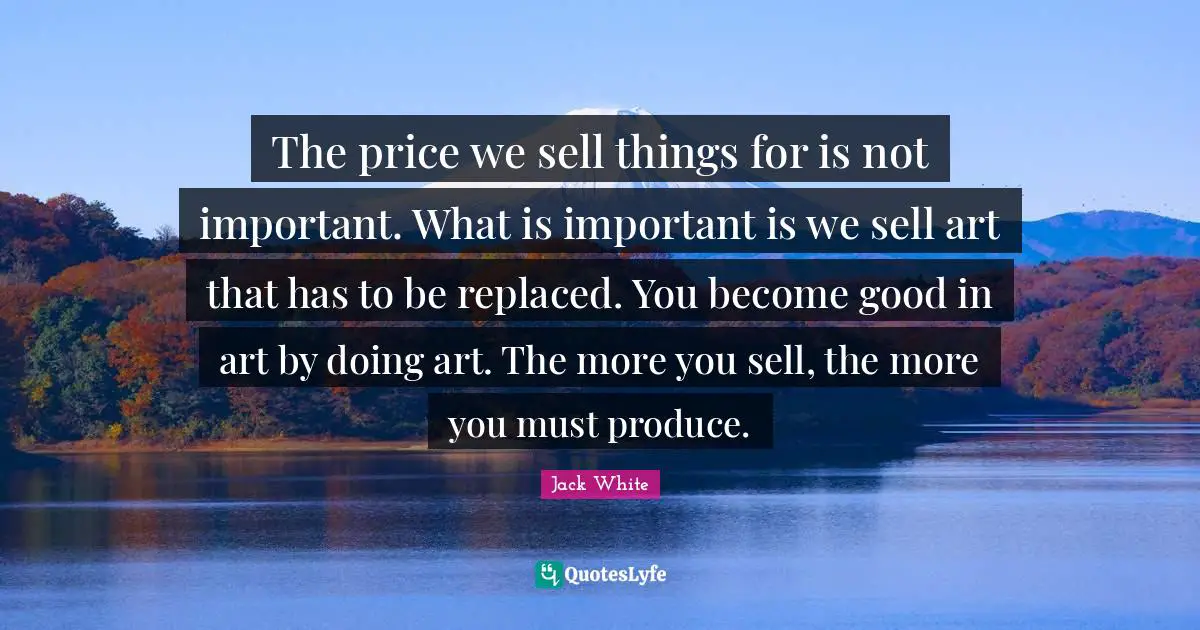The price we sell things for is not important. What is important is we sell art that has to be replaced. You become good in art by doing art. The more you sell, the more you must produce.