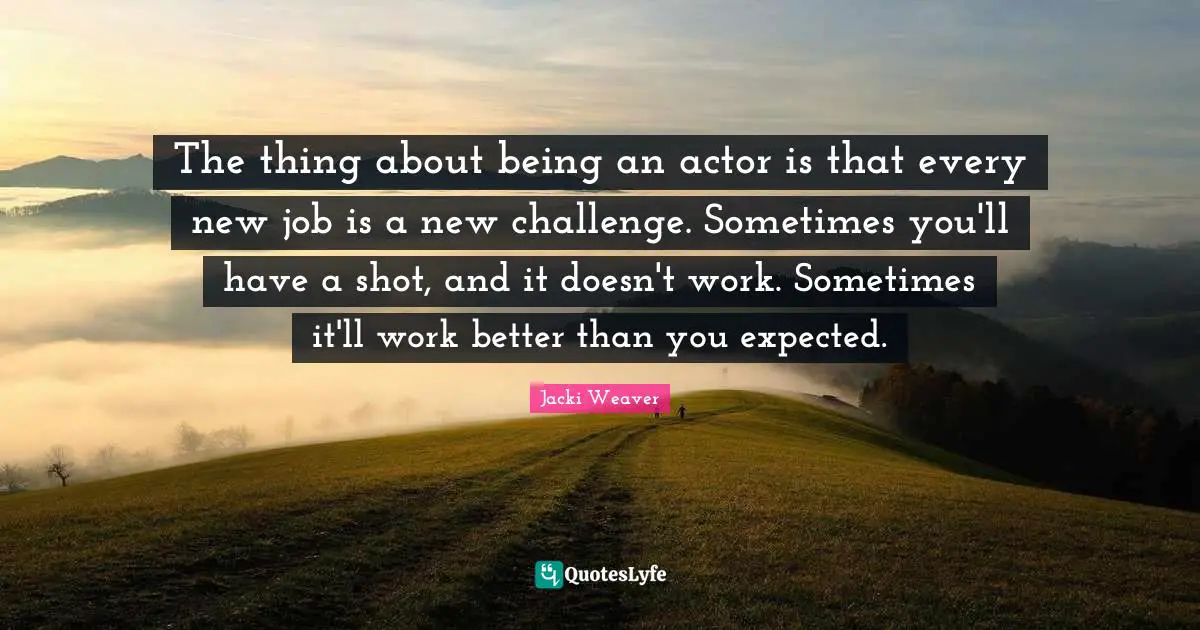 The thing about being an actor is that every new job is a new challenge. Sometimes you'll have a shot, and it doesn't work. Sometimes it'll work better than you expected.