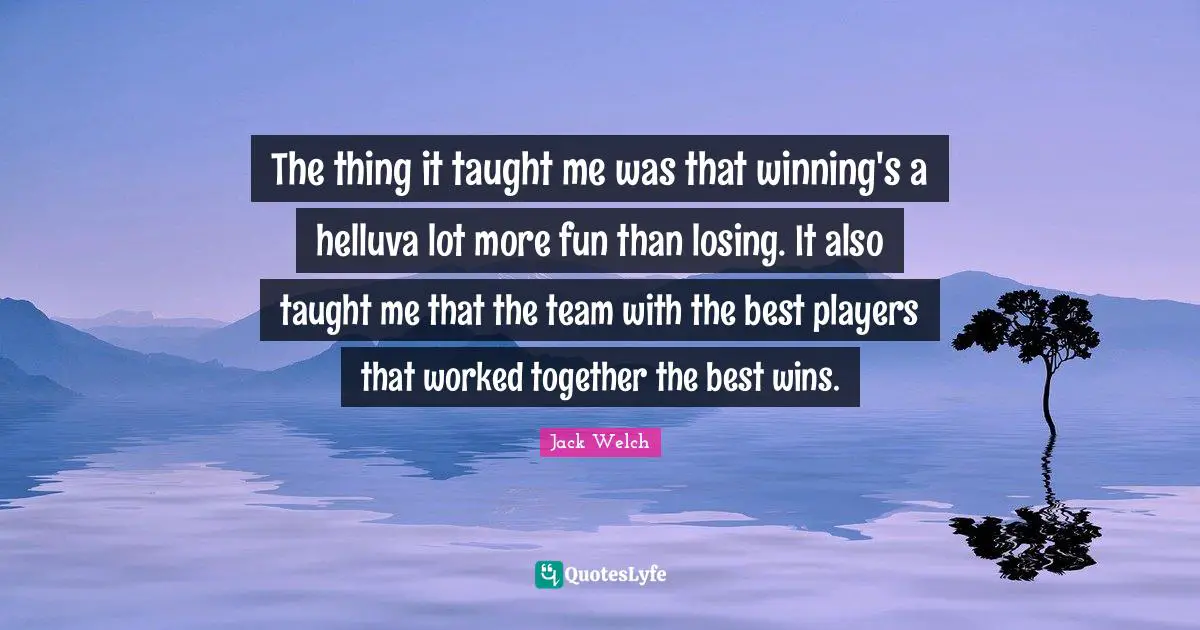The thing it taught me was that winning's a helluva lot more fun than losing. It also taught me that the team with the best players that worked together the best wins.