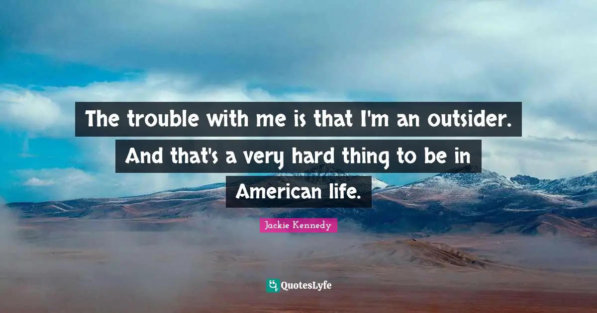 Jackie Kennedy Quotes: "The trouble with me is that I'm an outsider. And that's a very hard thing to be in American life."