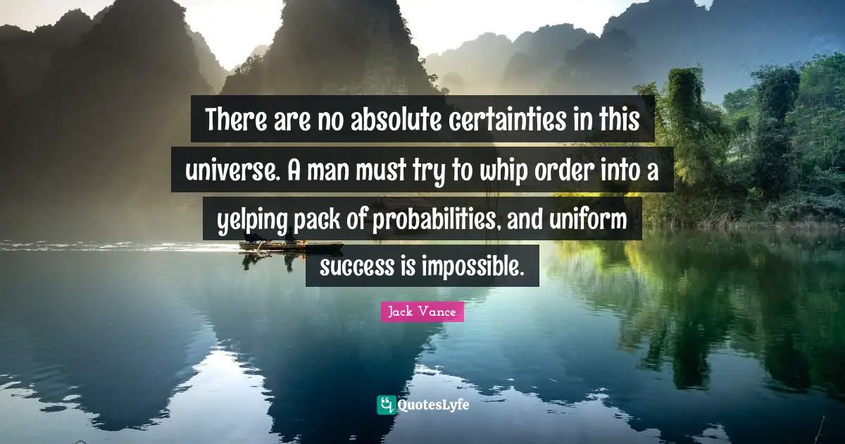 There are no absolute certainties in this universe. A man must try to whip order into a yelping pack of probabilities, and uniform success is impossible.