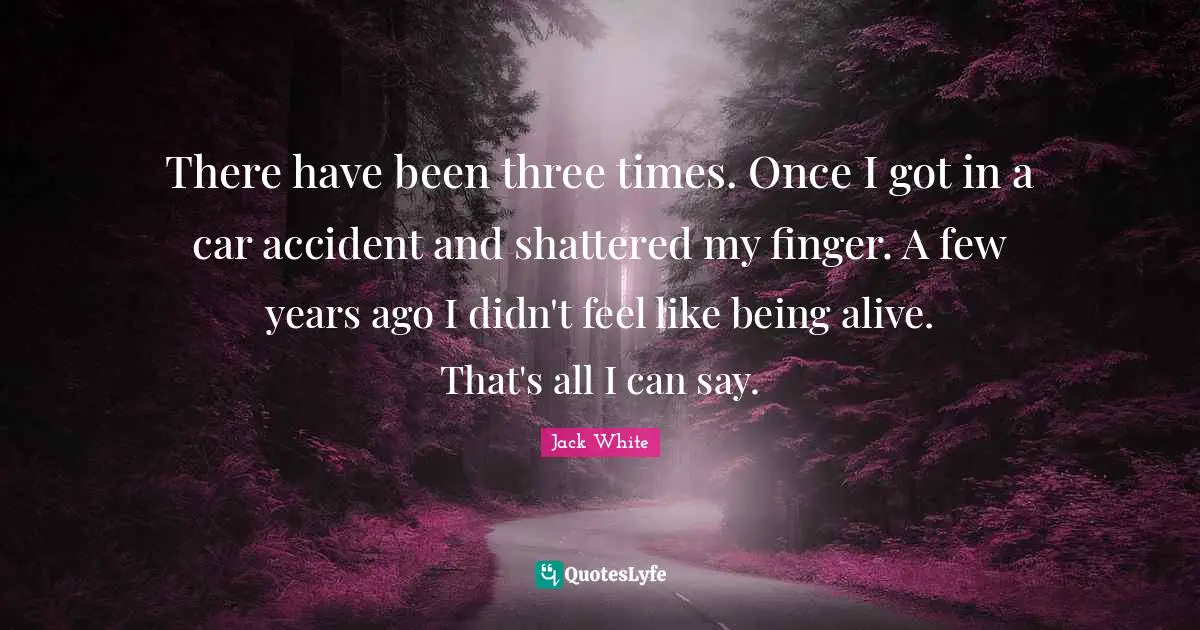 Jack White Quotes: "There have been three times. Once I got in a car accident and shattered my finger. A few years ago I didn't feel like being alive. That's all I can say."