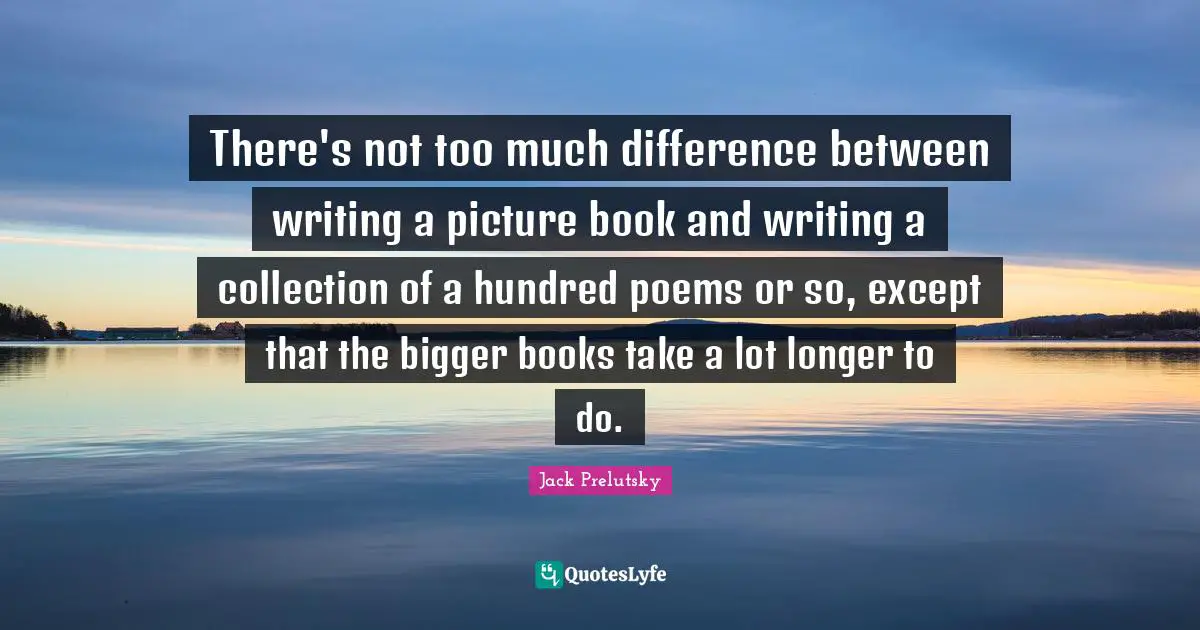 There's not too much difference between writing a picture book and writing a collection of a hundred poems or so, except that the bigger books take a lot longer to do.
