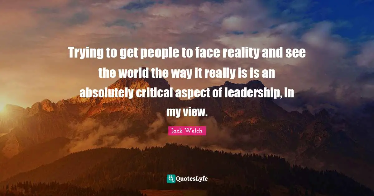Trying to get people to face reality and see the world the way it really is is an absolutely critical aspect of leadership, in my view.