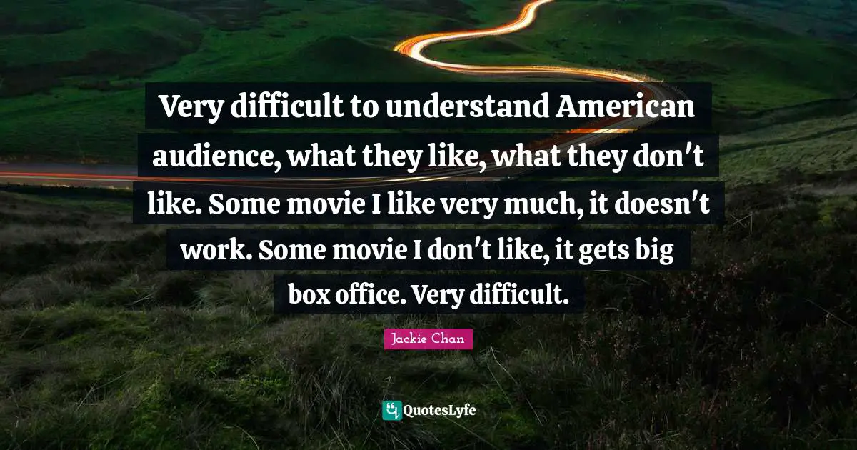 Very difficult to understand American audience, what they like, what they don't like. Some movie I like very much, it doesn't work. Some movie I don't like, it gets big box office. Very difficult.