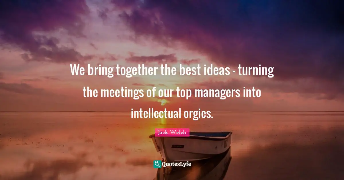 We bring together the best ideas - turning the meetings of our top managers into intellectual orgies.