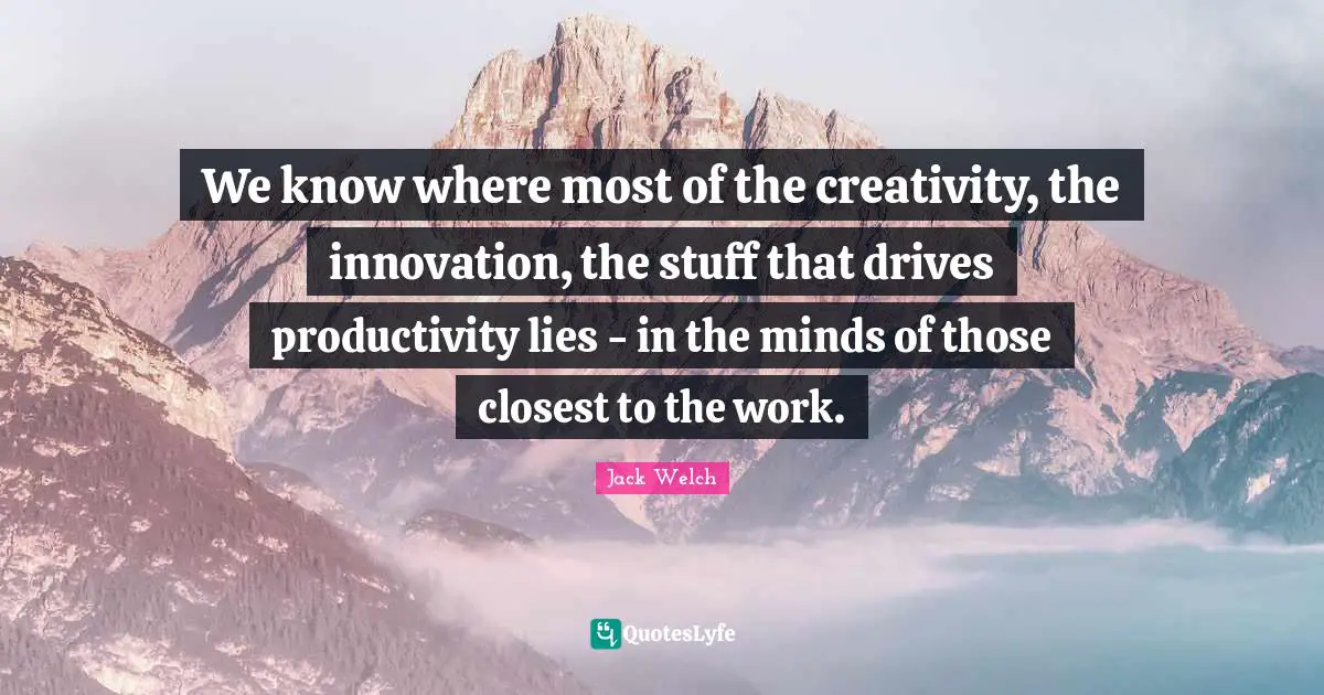 We know where most of the creativity, the innovation, the stuff that drives productivity lies - in the minds of those closest to the work.