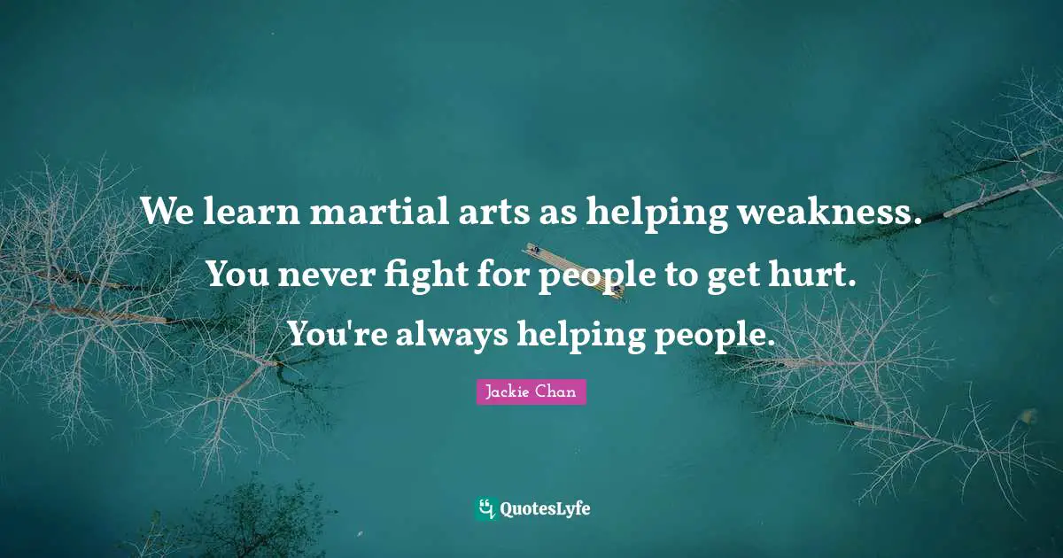 We learn martial arts as helping weakness. You never fight for people to get hurt. You're always helping people.