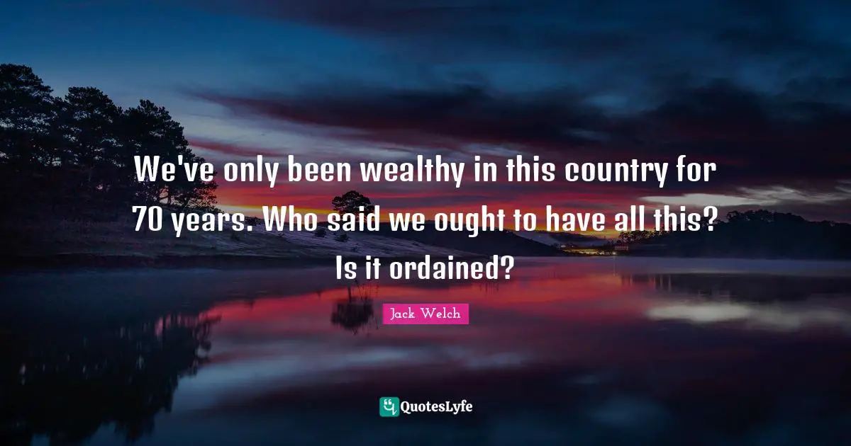 We've only been wealthy in this country for 70 years. Who said we ought to have all this? Is it ordained?