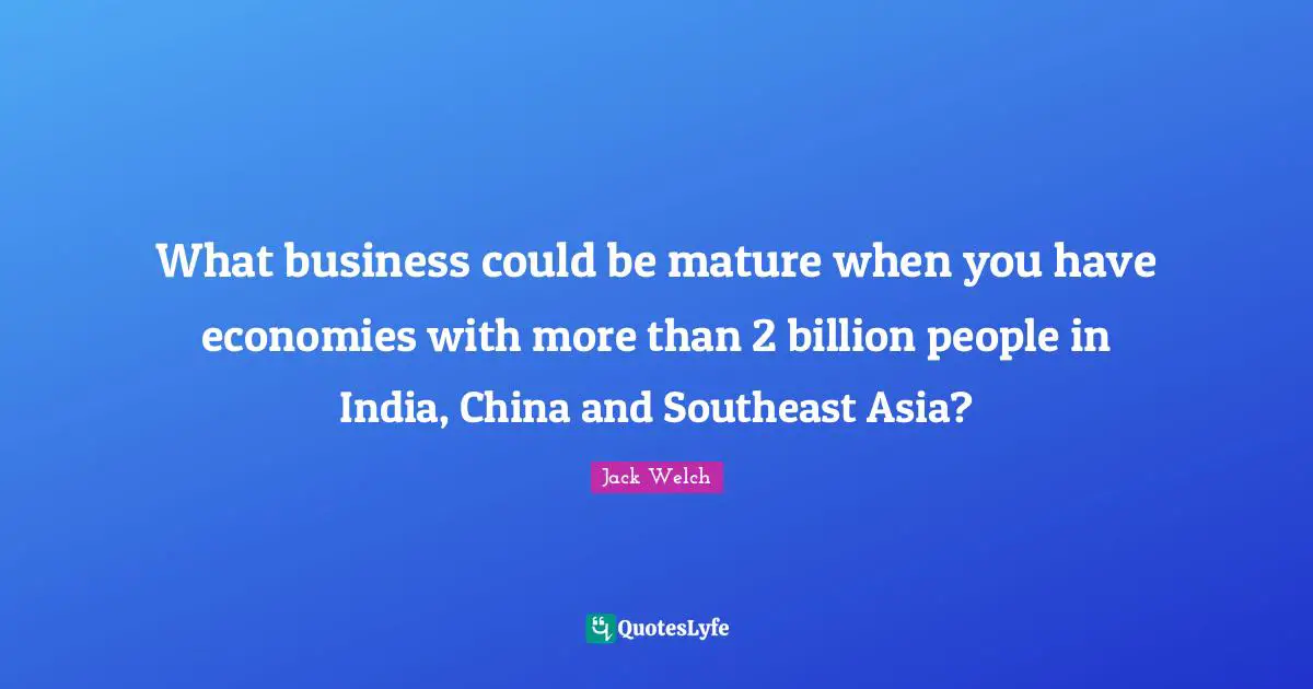 What business could be mature when you have economies with more than 2 billion people in India, China and Southeast Asia?