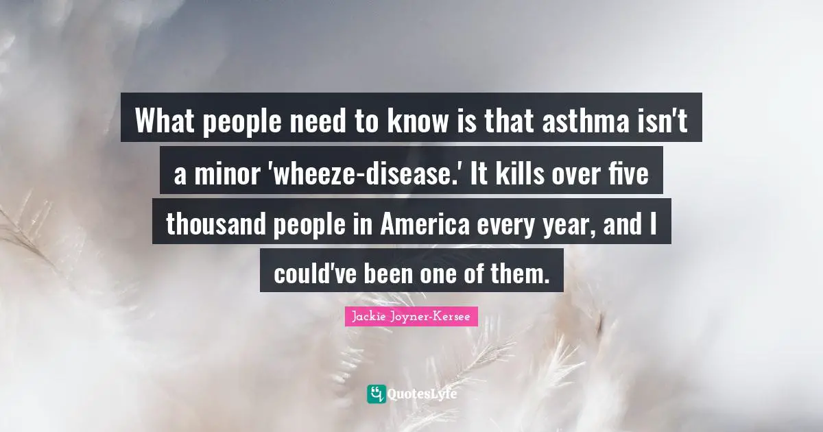 Five Years Quotes: "What people need to know is that asthma isn't a minor 'wheeze-disease.' It kills over five thousand people in America every year, and I could've been one of them."
