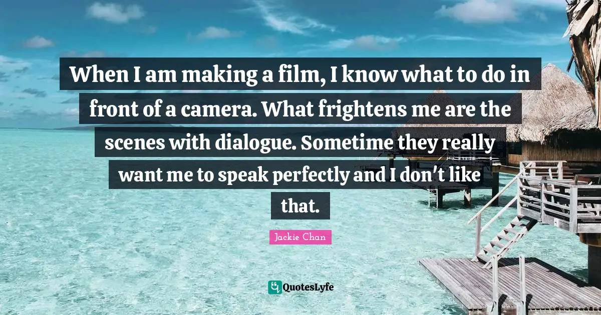 When I am making a film, I know what to do in front of a camera. What frightens me are the scenes with dialogue. Sometime they really want me to speak perfectly and I don't like that.