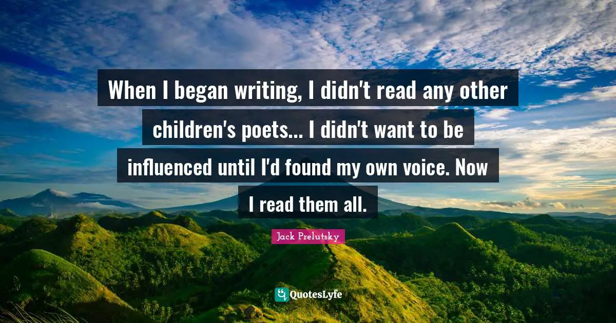 When I began writing, I didn't read any other children's poets... I didn't want to be influenced until I'd found my own voice. Now I read them all.