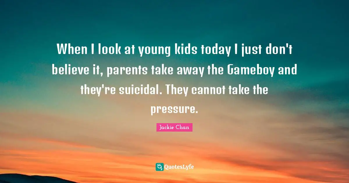 When I look at young kids today I just don't believe it, parents take away the Gameboy and they're suicidal. They cannot take the pressure.