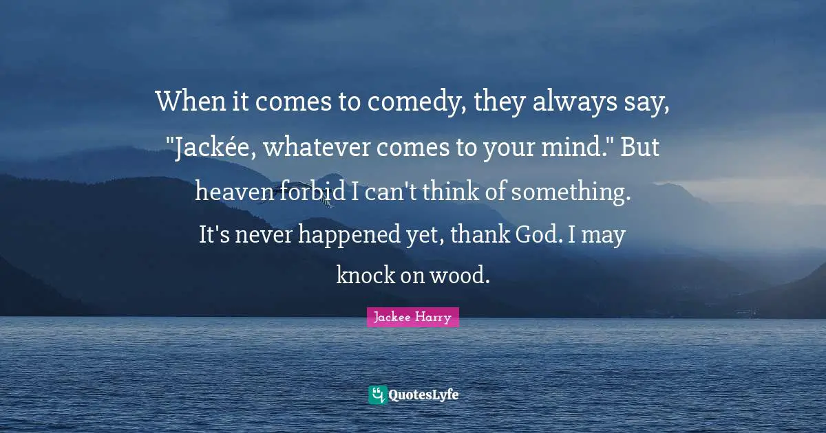 When it comes to comedy, they always say, "Jackée, whatever comes to your mind." But heaven forbid I can't think of something. It's never happened yet, thank God. I may knock on wood.