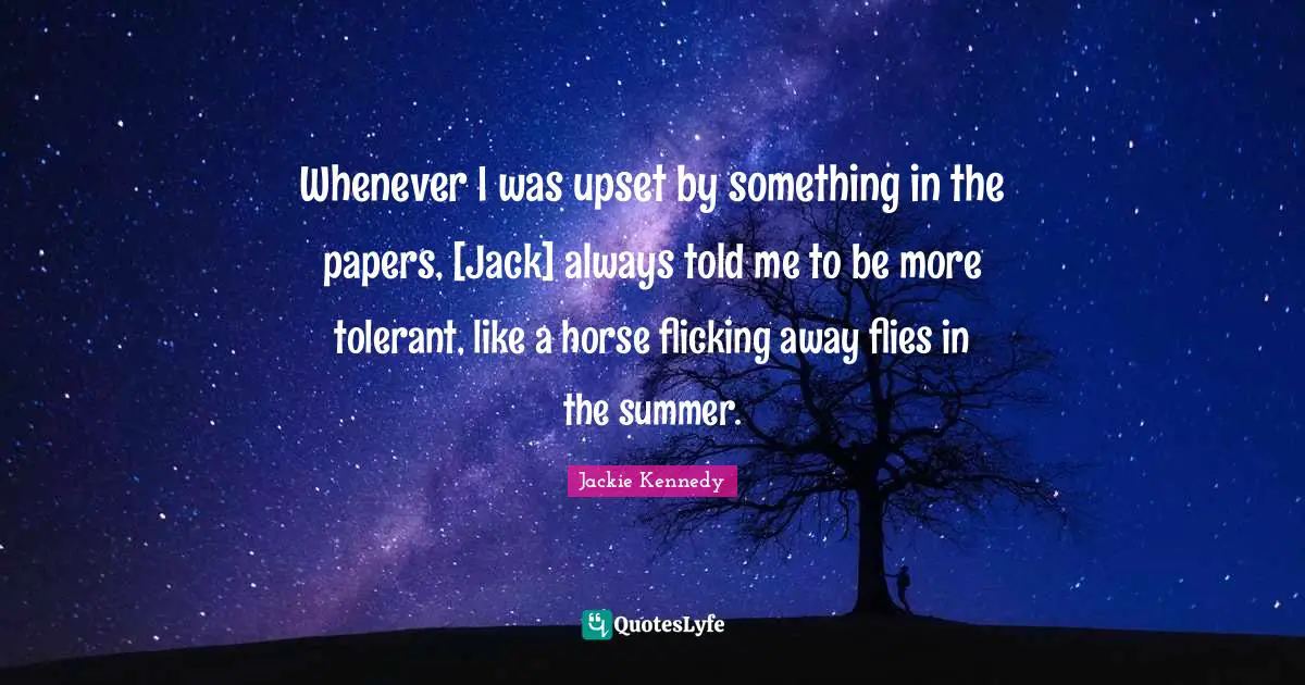 Jackie Kennedy Quotes: "Whenever I was upset by something in the papers, [Jack] always told me to be more tolerant, like a horse flicking away flies in the summer."
