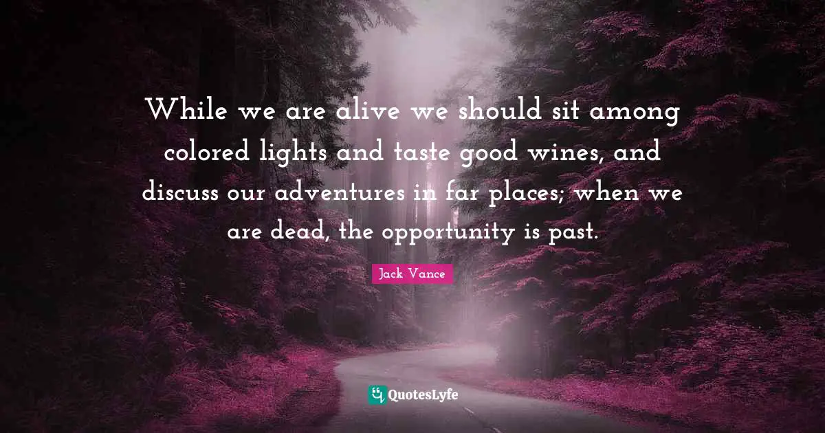 While we are alive we should sit among colored lights and taste good wines, and discuss our adventures in far places; when we are dead, the opportunity is past.