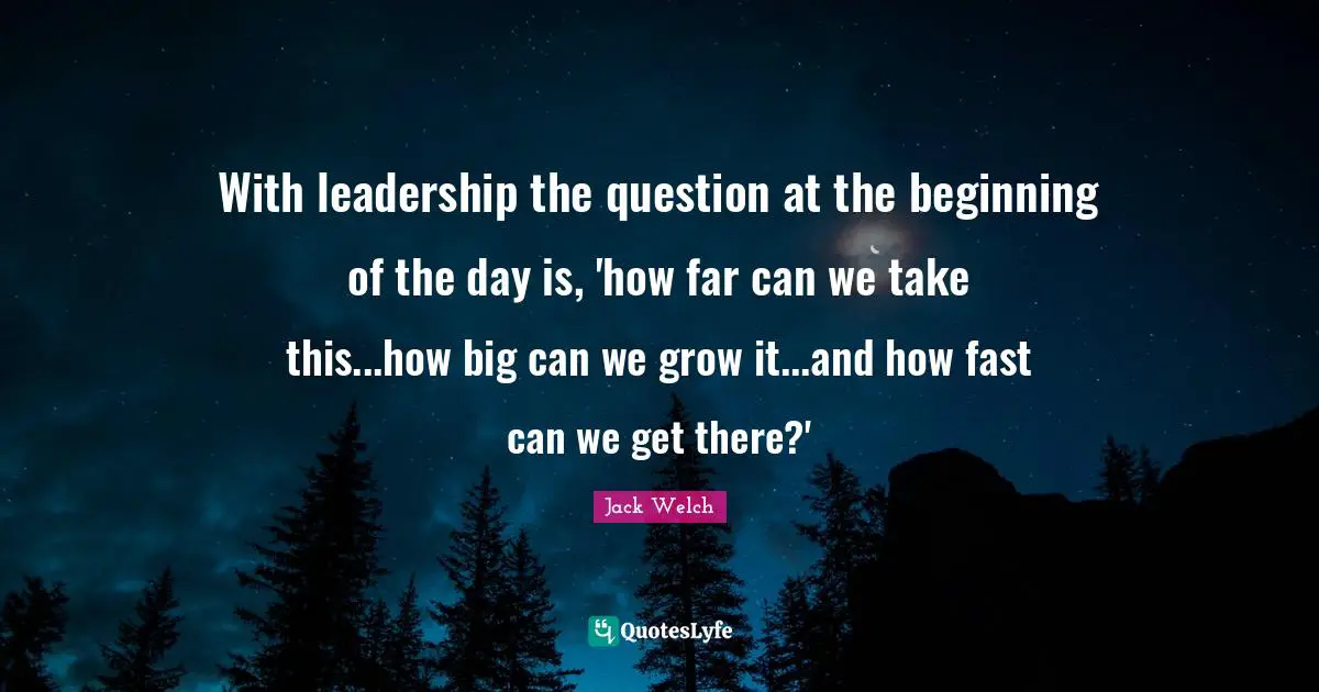 With leadership the question at the beginning of the day is, 'how far can we take this...how big can we grow it...and how fast can we get there?'