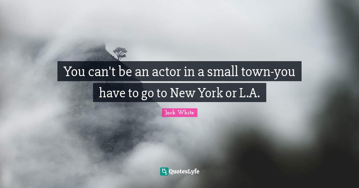 You can't be an actor in a small town-you have to go to New York or L.A.