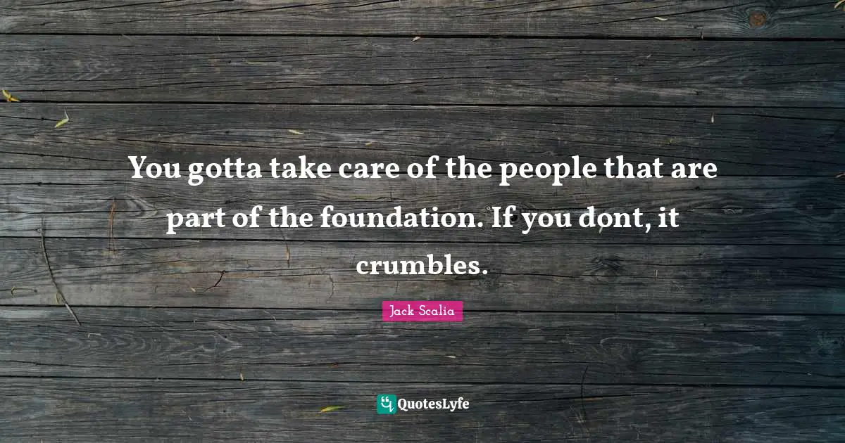 You gotta take care of the people that are part of the foundation. If you dont, it crumbles.