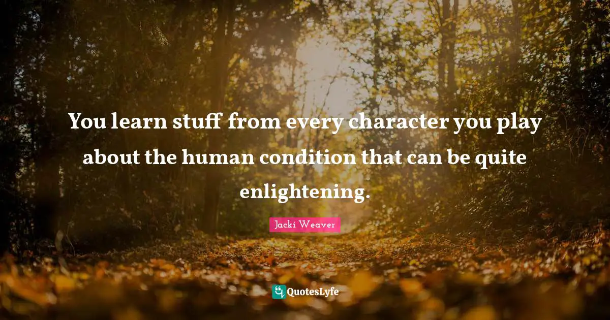 You learn stuff from every character you play about the human condition that can be quite enlightening.