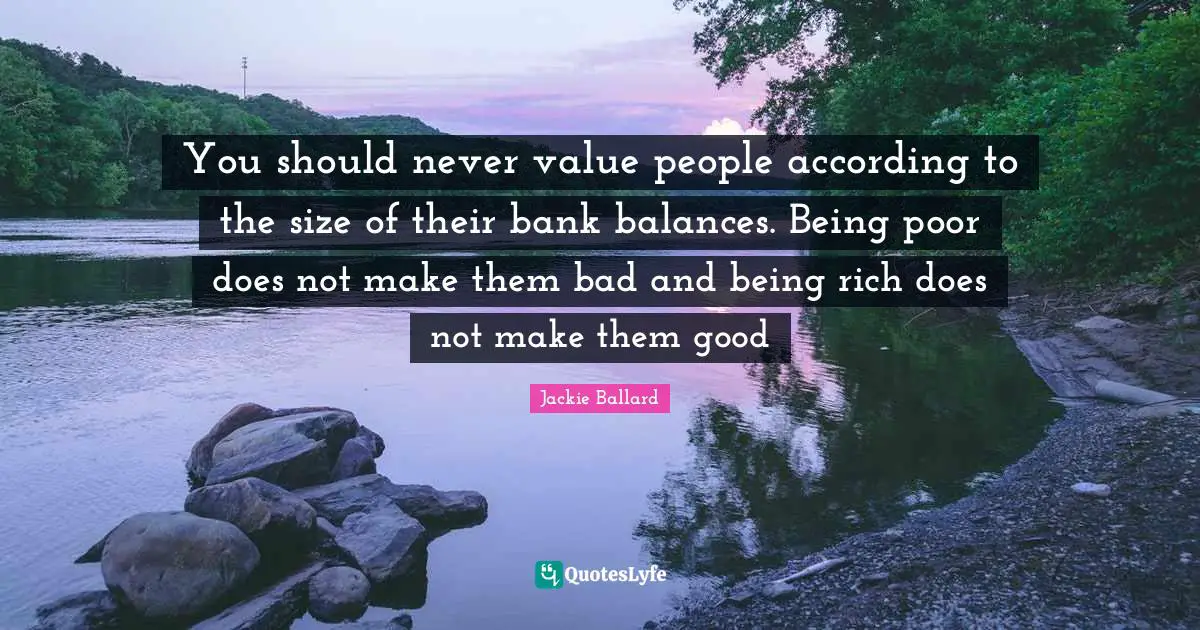 You should never value people according to the size of their bank balances. Being poor does not make them bad and being rich does not make them good