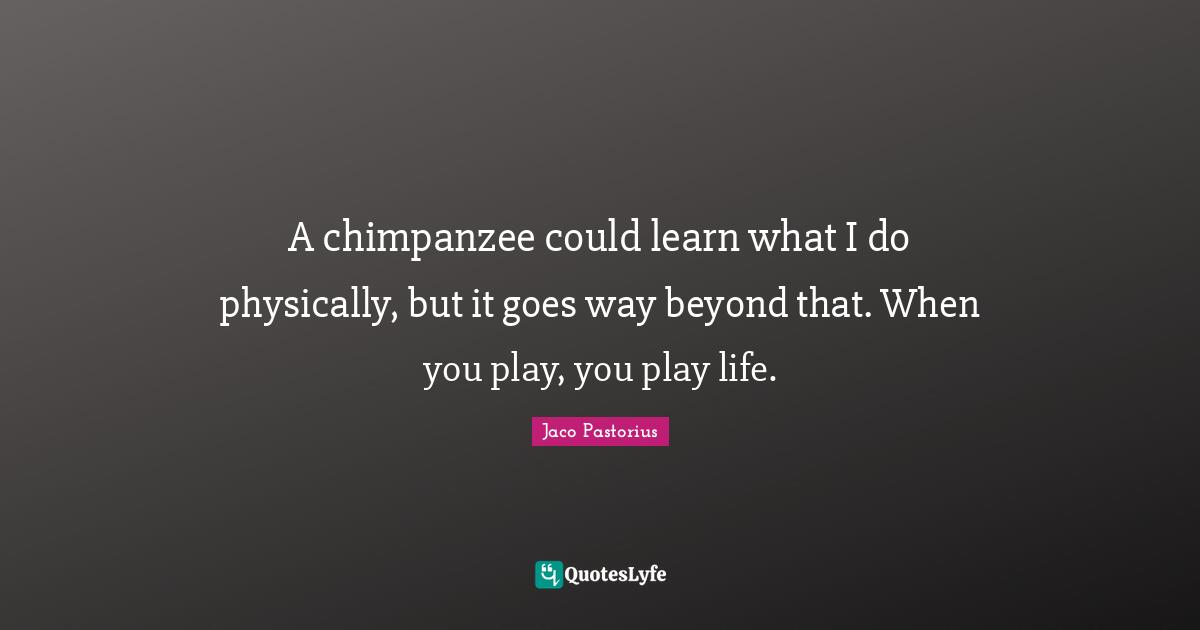 Jaco Pastorius Quotes: "A chimpanzee could learn what I do physically, but it goes way beyond that. When you play, you play life."