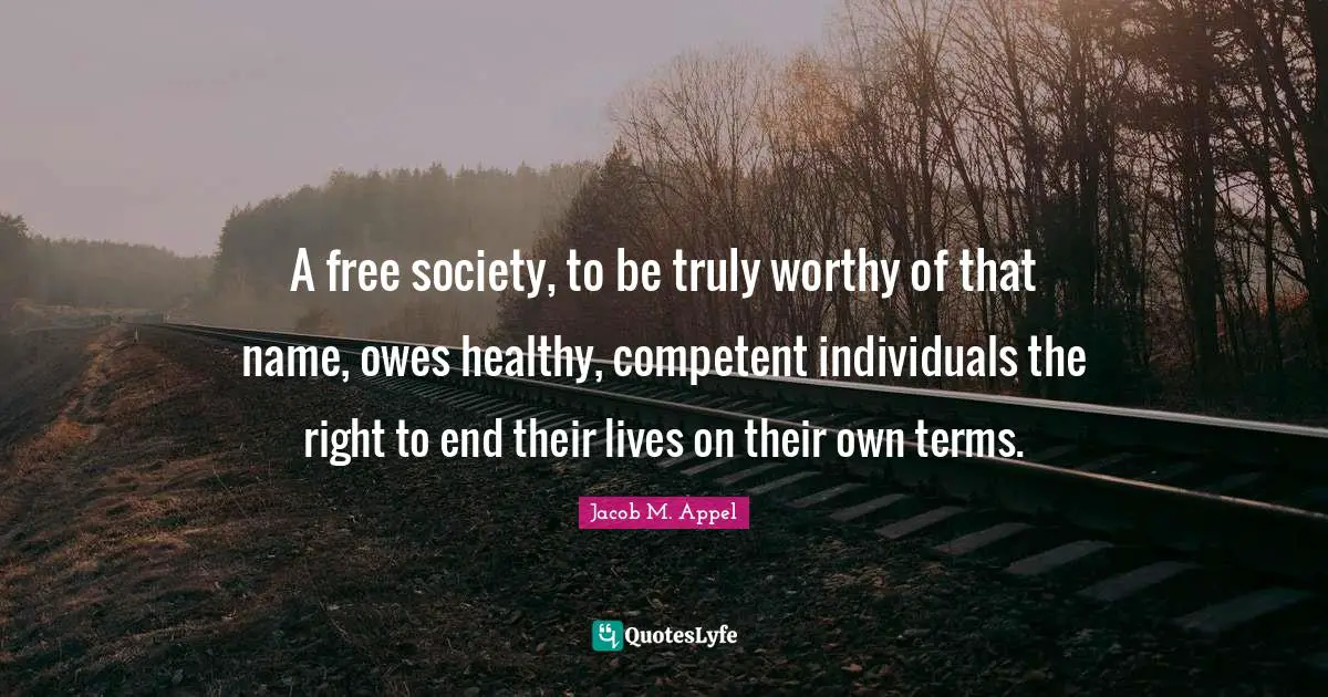 A free society, to be truly worthy of that name, owes healthy, competent individuals the right to end their lives on their own terms.