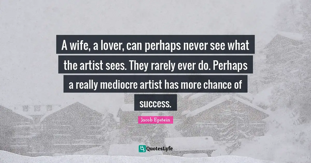 A wife, a lover, can perhaps never see what the artist sees. They rarely ever do. Perhaps a really mediocre artist has more chance of success.