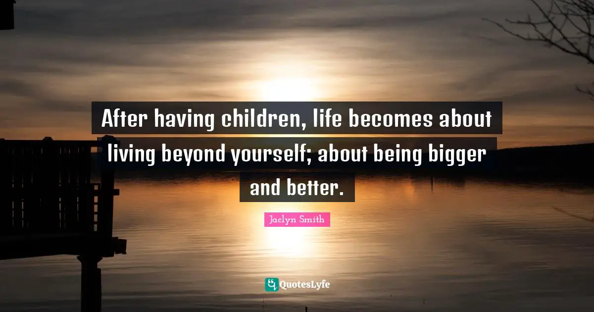 After having children, life becomes about living beyond yourself; about being bigger and better.