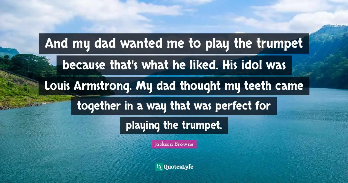 Armstrong Quotes: "And my dad wanted me to play the trumpet because that's what he liked. His idol was Louis Armstrong. My dad thought my teeth came together in a way that was perfect for playing the trumpet."