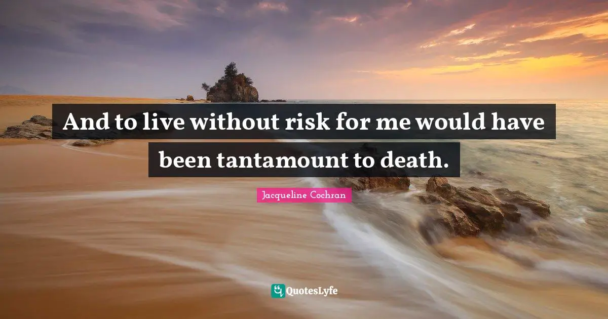 And to live without risk for me would have been tantamount to death.