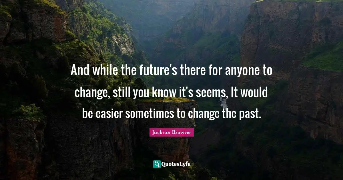 And while the future's there for anyone to change, still you know it's seems, It would be easier sometimes to change the past.