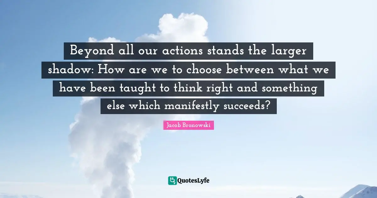 Beyond all our actions stands the larger shadow: How are we to choose between what we have been taught to think right and something else which manifestly succeeds?