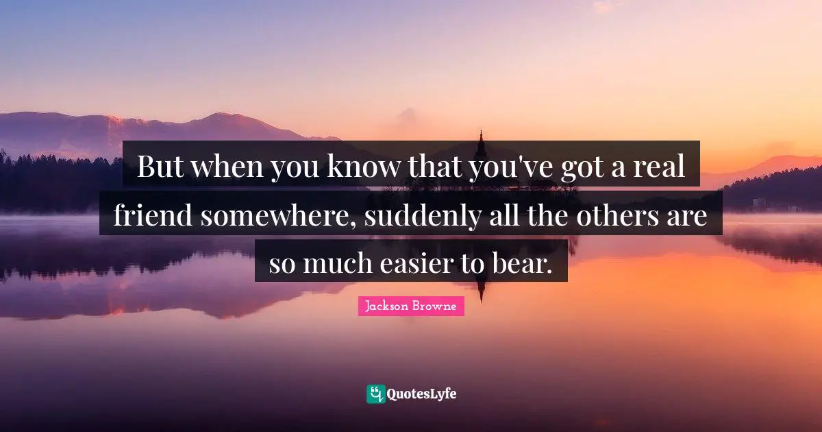 But when you know that you've got a real friend somewhere, suddenly all the others are so much easier to bear.