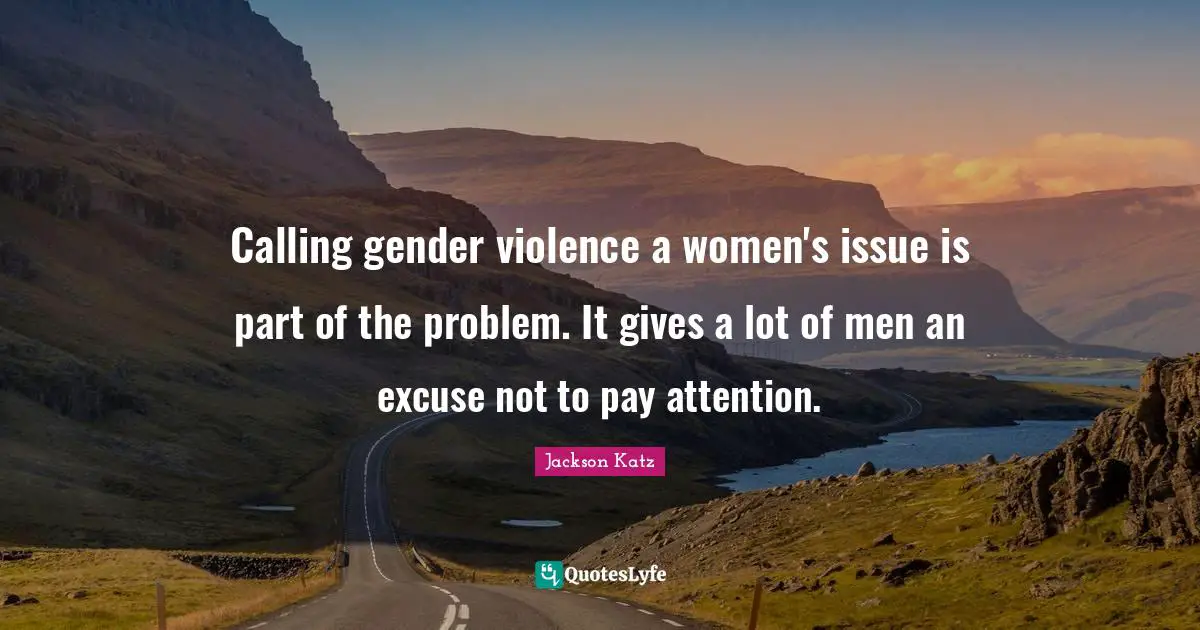 Pay Attention Quotes: "Calling gender violence a women's issue is part of the problem. It gives a lot of men an excuse not to pay attention."